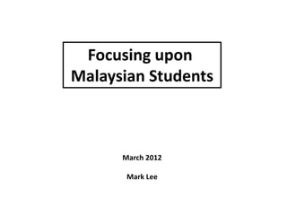 Focusing upon
Malaysian Students



      March 2012

       Mark Lee
 