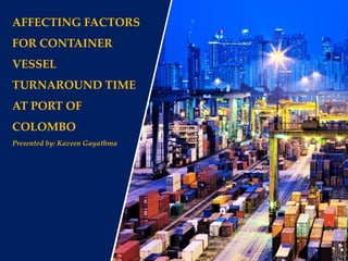 AFFECTING FACTORS
FOR CONTAINER
VESSEL
TURNAROUND TIME
AT PORT OF
COLOMBO
Presented by: Kaveen Gayathma
 