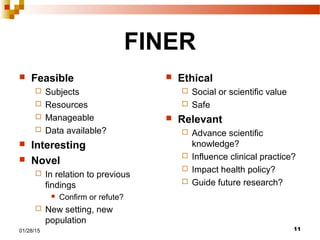 1101/28/15
FINER
 Feasible
 Subjects
 Resources
 Manageable
 Data available?
 Interesting
 Novel
 In relation to previous
findings
 Confirm or refute?
 New setting, new
population
 Ethical
 Social or scientific value
 Safe
 Relevant
 Advance scientific
knowledge?
 Influence clinical practice?
 Impact health policy?
 Guide future research?
 