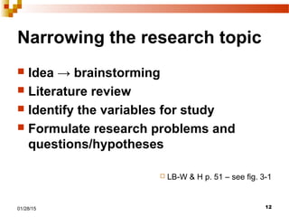 1201/28/15
Narrowing the research topic
 Idea → brainstorming
 Literature review
 Identify the variables for study
 Formulate research problems and
questions/hypotheses
 LB-W & H p. 51 – see fig. 3-1
 
