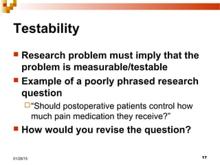 1701/28/15
Testability
 Research problem must imply that the
problem is measurable/testable
 Example of a poorly phrased research
question
“Should postoperative patients control how
much pain medication they receive?”
 How would you revise the question?
 
