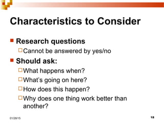 1801/28/15
Characteristics to Consider
 Research questions
Cannot be answered by yes/no
 Should ask:
What happens when?
What’s going on here?
How does this happen?
Why does one thing work better than
another?
 