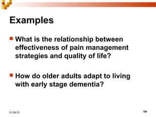 1901/28/15
Examples
 What is the relationship between
effectiveness of pain management
strategies and quality of life?
 How do older adults adapt to living
with early stage dementia?
 