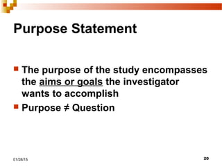 2001/28/15
Purpose Statement
 The purpose of the study encompasses
the aims or goals the investigator
wants to accomplish
 Purpose ≠ Question
 