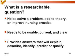 2301/28/15
What is a researchable
question?
 Helps solve a problem, add to theory,
or improve nursing practice
 Needs to be usable, current, and clear
 Provides answers that will explain,
describe, identify, predict or qualify
 