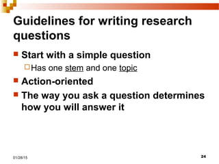 2401/28/15
Guidelines for writing research
questions
 Start with a simple question
Has one stem and one topic
 Action-oriented
 The way you ask a question determines
how you will answer it
 