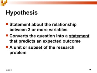 2601/28/15
Hypothesis
 Statement about the relationship
between 2 or more variables
 Converts the question into a statement
that predicts an expected outcome
 A unit or subset of the research
problem
 