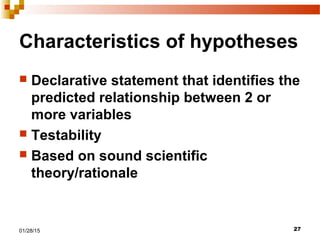 2701/28/15
Characteristics of hypotheses
 Declarative statement that identifies the
predicted relationship between 2 or
more variables
 Testability
 Based on sound scientific
theory/rationale
 