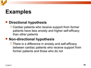 3001/28/15
Examples
 Directional hypothesis
 Cardiac patients who receive support from former
patients have less anxiety and higher self-efficacy
than other patients
 Non-directional hypothesis
 There is a difference in anxiety and self-efficacy
between cardiac patients who receive support from
former patients and those who do not
 