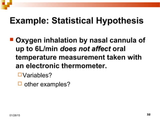 3201/28/15
Example: Statistical Hypothesis
 Oxygen inhalation by nasal cannula of
up to 6L/min does not affectdoes not affect oral
temperature measurement taken with
an electronic thermometer.
Variables?
 other examples?
 