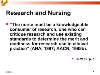 501/28/15
Research and Nursing
 “The nurse must be a knowledgeable
consumer of research, one who can
critique research and use existing
standards to determine the merit and
readiness for research use in clinical
practice” (ANA, 1997; AACN, 1998b).
 LB-W & H p. 7
 
