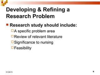 601/28/15
Developing & Refining a
Research Problem
 Research study should include:
A specific problem area
Review of relevant literature
Significance to nursing
Feasibility
 