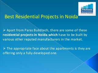 Best Residential Projects in Noida 
 Apart from Paras Buildtech, there are some of these 
residential projects in Noida which have to be built by 
various other reputed manufacturers in the market. 
 The appropriate face about the apartments is they are 
offering only a fully developed one. 
 