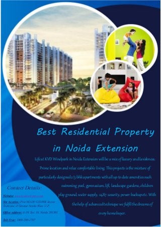 Best Residential Property
in Noida Extension
Life at KVD Windpark in Noida Extension will be a mix of luxury and lavishness.
Prime location and relax comfortable living. This projects is the mixture of
particularly designed 2/3 bhk apartments with all up to date amenities such
swimming pool, gymnasium, lift, landscape gardens, children
play ground, water supply, 24X7 security, power backup etc. With
the help of advanced technique we fulfil the dreams of
every home buyer.
Contact Details:
Website: www.kvdevelopers.com
Site location: Plot NO.DV GH-09B Sector
Techzone -4 Greater Noida West. U.P.
Office address: A-19, Sec. 16, Noida 201301
Toll Free: 1800-200-1707
 