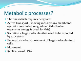 Metabolic processes?
 The ones which require energy are:
 Active Transport – moving ions across a membrane
    against a concentration gradient. (Much of an
    organisms energy is used for this)
   Secretion – large molecules that need to be exported
    by exocytosis.
   Endocytosis – bulk movement of large molecules into
    cells.
   Movement
   Replication of DNA.
 