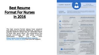 Best Resume
Format For Nurses
in 2016
The best resume format always have acquired
first place for an interview. Moreover, nursing is a
popular platform where lots of candidates want
to work with great effort. This organization has
gained numerously win with great customer
satisfaction. When you visit here
http://www.resume2016.com/best-resume-
format-for-nurses-in-2016 then you fell support.
 