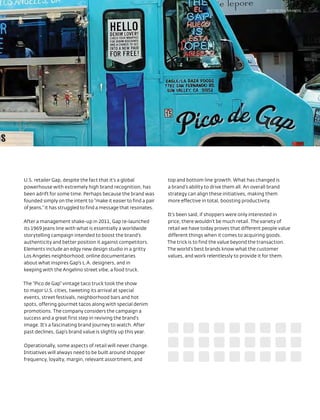 BEST RETAIL BRANDS




U.S. retailer Gap, despite the fact that it’s a global           top and bottom line growth. What has changed is
powerhouse with extremely high brand recognition, has            a brand’s ability to drive them all. An overall brand
been adrift for some time. Perhaps because the brand was         strategy can align these initiatives, making them
founded simply on the intent to “make it easier to find a pair   more effective in total, boosting productivity.
of jeans,” it has struggled to find a message that resonates.
                                                                 It’s been said, if shoppers were only interested in
After a management shake-up in 2011, Gap re-launched             price, there wouldn’t be much retail. The variety of
its 1969 jeans line with what is essentially a worldwide         retail we have today proves that different people value
storytelling campaign intended to boost the brand’s              different things when it comes to acquiring goods.
authenticity and better position it against competitors.         The trick is to find the value beyond the transaction.
Elements include an edgy new design studio in a gritty           The world’s best brands know what the customer
Los Angeles neighborhood, online documentaries                   values, and work relentlessly to provide it for them.
about what inspires Gap’s L.A. designers, and in
keeping with the Angelino street vibe, a food truck.

The “Pico de Gap” vintage taco truck took the show
to major U.S. cities, tweeting its arrival at special
events, street festivals, neighborhood bars and hot
spots, offering gourmet tacos along with special denim
promotions. The company considers the campaign a
success and a great first step in reviving the brand’s
image. It’s a fascinating brand journey to watch. After
past declines, Gap’s brand value is slightly up this year.

Operationally, some aspects of retail will never change.
Initiatives will always need to be built around shopper
frequency, loyalty, margin, relevant assortment, and
 