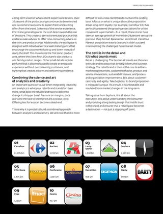 FRENCH RETAIL BRANDS




The Most Valuable
a long-term vision of what a client expects and desires. Over
30 percent of the product range continues to be refreshed
                                                                difficult to win a new client than to nurture the existing
                                                                base. A focus on what is unique about the proposition

French Retail Brands
and customers have come to expect fresh and exciting
offers from the brand. In terms of the service experience,
                                                                drives long-term loyalty. For example, Carrefour City has
                                                                perfectly answered the growing expectations for urban

2012
L’Occitane generally places the cash desk towards the rear
of the store. This creates a service orientated practice that
                                                                convenient supermarkets. As a result, these stores have
                                                                seen an average growth of more than 29 percent versus the
enables a sales advisor to offer time-consuming advice on       previous Shop format. Meanwhile, in contrast, Carrefour
the skin care product range. Additionally, the wall space is    Planet’s proposition wasn’t clear and it didn’t succeed
designed with individual vertical wall shelving units that      in reinventing the challenged hypermarket model.
encourage the customer to look up and down instead of
along the shelf. This maximizes the “hot zone” product          The devil is in the detail and
area, where the client finds L’Occitane’s star products         it’s what counts most
and family product ranges. Other small details include          Retail is challenging. The best retail brands are the ones
perfume that is discreetly used to create an enjoyable          with a brand strategy that directly follows the business
experience without overpowering customers, and                  strategy. The retail brand is then at the core to address
lighting that creates a warm and welcoming ambience.            market opportunities, customer behavior, product and
                                                                service innovations, sustainability issues, and process
Combining the science and art                                   and organization improvements. It is about customer-
of analytics and creativity                                     centricity and agility. Take Sephora: its brand proposition
An important question to ask when integrating creativity        is inarguably unique. As a result, it is unbeatable and
and analytics is what your retail brand stands for. Even        insulated from market changes in the long-term.
more, what does the retail brand have to deliver to
change its shopper base? Pressure on margins, price             Taking a cue from Sephora, it is all about the
wars and the race to lower price are a vicious circle.          execution. It is about understanding the consumer
Offering less for less can become a dead-end.                   and providing a long lasting design that instills trust
                                                                in the brand and ensures that a retail space becomes
This is why it is pivotal to build a combined approach          a destination — not just a stopping off point.
between analytics and creativity. We all know that it is more




 01                              02                             03                               04
 Carrefour                       Auchan                         Leroy                            Sephora
                                                                Merlin

 11,076 $m                       3,155 $m                       1,930 $m                         1,549 $m




 05                              06                             07                               08
 L’Occitane                       Conforama                     Decathlon                        Darty


 1,475 $m                        1,087 $m                       908 $m                           892 $m




 09                              10
 Fnac                             Casino


 523 $m                          467 $m
 