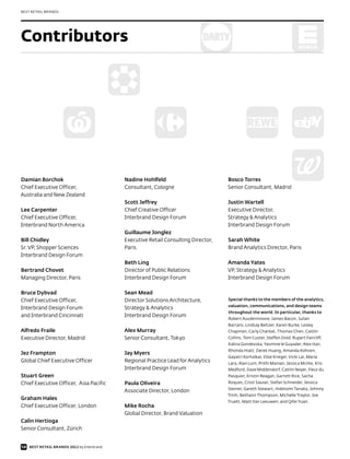 BEST RETAIL BRANDS




Contributors




Damian Borchok                             Nadine Hohlfeld                         Bosco Torres
Chief Executive Officer,                   Consultant, Cologne                     Senior Consultant, Madrid
Australia and New Zealand
                                           Scott Jeffrey                           Justin Wartell
Lee Carpenter                              Chief Creative Officer                  Executive Director,
Chief Executive Officer,                   Interbrand Design Forum                 Strategy & Analytics
Interbrand North America                                                           Interbrand Design Forum
                                           Guillaume Jonglez
Bill Chidley                               Executive Retail Consulting Director,   Sarah White
Sr. VP, Shopper Sciences                   Paris                                   Brand Analytics Director, Paris
Interbrand Design Forum
                                           Beth Ling                               Amanda Yates
Bertrand Chovet                            Director of Public Relations            VP, Strategy & Analytics
Managing Director, Paris                   Interbrand Design Forum                 Interbrand Design Forum

Bruce Dybvad                               Sean Mead
Chief Executive Officer,                   Director Solutions Architecture,        Special thanks to the members of the analytics,
                                                                                   valuation, communications, and design teams
Interbrand Design Forum                    Strategy & Analytics
                                                                                   throughout the world. In particular, thanks to
and Interbrand Cincinnati                  Interbrand Design Forum
                                                                                   Robert Ausdenmoore, James Bacon, Julian
                                                                                   Barrans, Lindsay Beltzer, Karen Burke, Lesley
Alfredo Fraile                             Alex Murray                             Chapman, Carly Charbat, Thomas Chen, Caitlin
Executive Director, Madrid                 Senior Consultant, Tokyo                Collins, Tom Custer, Steffen Dold, Rupert Faircliff,
                                                                                   Kalina Gondevska, Yasmine le Guyader, Alex Han,
                                                                                   Rhonda Hiatt, Derek Huang, Amanda Kohnen,
Jez Frampton                               Jay Myers
                                                                                   Gayatri Korhalkar, Elise Krieger, Vicki Lai, Maria
Global Chief Executive Officer             Regional Practice Lead for Analytics    Lara, Alan Lum, Prithi Manian, Jessica McHie, Kris
                                           Interbrand Design Forum                 Medford, Dave Middendorf, Caitlin Neyer, Fleur du
Stuart Green                                                                       Pasquier, Kristin Reagan, Garrett Rice, Sacha
Chief Executive Officer, Asia Pacific      Paula Oliveira                          Roques, Cristi Sauser, Stefan Schneider, Jessica
                                                                                   Steiner, Gareth Stewart, Hidetomi Tanaka, Johnny
                                           Associate Director, London
                                                                                   Trinh, Bethann Thompson, Michelle Traylor, Joe
Graham Hales
                                                                                   Truett, Matt Van Leeuwen, and Qifei Yuan.
Chief Executive Officer, London            Mike Rocha
                                           Global Director, Brand Valuation
Calin Hertioga
Senior Consultant, Zürich


58 BEST RETAIL BRANDS 2012 by Interbrand
 