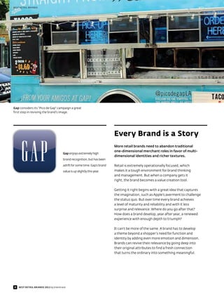 BEST RETAIL BRANDS




Gap considers its “Pico de Gap” campaign a great
first step in reviving the brand’s image.




                                                                           Every Brand is a Story
                                                                           More retail brands need to abandon traditional
                                                                           one-dimensional merchant roles in favor of multi-
                                       Gap enjoys extremely high
                                                                           dimensional identities and richer textures.
                                       brand recognition, but has been

                                       adrift for some time. Gap’s brand   Retail is extremely operationally focused, which
                                       value is up slightly this year.     makes it a tough environment for brand thinking
                                                                           and management. But when a company gets it
                                                                           right, the brand becomes a value creation tool.

                                                                           Getting it right begins with a great idea that captures
                                                                           the imagination, such as Apple’s averment to challenge
                                                                           the status quo. But over time every brand achieves
                                                                           a level of maturity and reliability and with it less
                                                                           surprise and relevance. Where do you go after that?
                                                                           How does a brand develop, year after year, a renewed
                                                                           experience with enough depth to triumph?

                                                                           It can’t be more of the same. A brand has to develop
                                                                           a theme beyond a shopper’s need for function and
                                                                           identity by adding even more emotion and dimension.
                                                                           Brands can revive their relevance by going deep into
                                                                           their original attributes to find a fresh connection
                                                                           that turns the ordinary into something meaningful.




8   BEST RETAIL BRANDS 2012 by Interbrand
 
