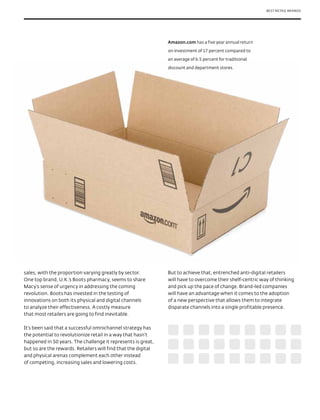 BEST RETAIL BRANDS




                                                               Amazon.com has a five year annual return

                                                               on investment of 17 percent compared to

                                                               an average of 6.5 percent for traditional

                                                               discount and department stores.




sales, with the proportion varying greatly by sector.          But to achieve that, entrenched anti-digital retailers
One top brand, U.K.’s Boots pharmacy, seems to share           will have to overcome their shelf-centric way of thinking
Macy’s sense of urgency in addressing the coming               and pick up the pace of change. Brand-led companies
revolution. Boots has invested in the testing of               will have an advantage when it comes to the adoption
innovations on both its physical and digital channels          of a new perspective that allows them to integrate
to analyze their effectiveness. A costly measure               disparate channels into a single profitable presence.
that most retailers are going to find inevitable.

It’s been said that a successful omnichannel strategy has
the potential to revolutionize retail in a way that hasn’t
happened in 50 years. The challenge it represents is great,
but so are the rewards. Retailers will find that the digital
and physical arenas complement each other instead
of competing, increasing sales and lowering costs.
 