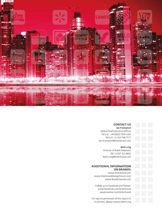 CONTACT US
                          Jez Frampton
         Global Chief Executive Officer
         Tel U.K.: +44 (0)20 7554 1183
              Tel U.S.: +1 212 798 7777
       Jez.Frampton@Interbrand.com


                             Beth Ling
           Director of Public Relations
                  Tel: +1 937 312 8803
           Beth.Ling@Interbrand.com



ADDITIONAL INFORMATION
             ON BRANDS:
             www.Interbrand.com
  www.InterbrandDesignForum.com
          www.Brandchannel.com


   Follow us on Facebook and Twitter:
     www.facebook.com/Interbrand
        www.twitter.com/Interbrand


For reprint permission of this report or
  its articles, please contact Beth Ling.
 