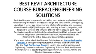BEST REVIT ARCHITECTURE
COURSE-BURRAQ ENGINEERING
SOLUTIONS
Revit Architecture is a powerful and widely used software application that is
revolutionizing the field of architectural design and construction. Developed by
Autodesk, it serves as a comprehensive platform for creating and managing
three-dimensional (3D) building models, enabling architects, engineers, and
designers to visualize and simulate projects before they are built. Revit
Architecture combines Building Information Modeling (BIM) technology with
intuitive design tools to enhance collaboration, improve accuracy, and
streamline the entire design and documentation process.
If you want to learn Revit Architecture Training Courses, Burraq Engineering
Solutions is an Engineering institute that provides the best Online and
Physical Revit Architecture Course in Lahore. You can learn more about
Engineering Courses from Burraq Engineering Solutions. Revit Architecture
Training Courses is best for Engineering and AutoCAD students. Online and
Physical classes are available.
 