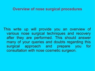 Overview of nose surgical procedures
This write up will provide you an overview of
various nose surgical techniques and recovery
after they are performed. This should answer
many of your queries and doubts regarding this
surgical approach and prepare you for
consultation with nose cosmetic surgeon.
 