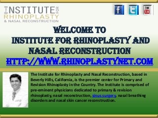 Welcome To
Institute For Rhinoplasty And
Nasal Reconstruction
http://www.rhinoplastynet.com
The Institute for Rhinoplasty and Nasal Reconstruction, based in
Beverly Hills, California, is the premier center for Primary and
Revision Rhinoplasty in the Country. The Institute is comprised of
pre-eminent physicians dedicated to primary & revision
rhinoplasty, nasal reconstruction, sinus surgery, nasal breathing
disorders and nasal skin cancer reconstruction.
 
