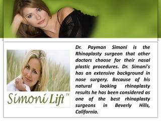 Dr. Payman Simoni is the
Rhinoplasty surgeon that other
doctors choose for their nasal
plastic procedures. Dr. Simoni's
has an extensive background in
nose surgery. Because of his
natural     looking   rhinoplasty
results he has been considered as
one of the best rhinoplasty
surgeons in Beverly Hills,
California.
 