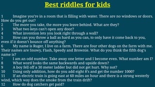 Best riddles for kids
1 Imagine you’re in a room that is filling with water. There are no windows or doors.
How do you get out?
2 The more you take, the more you leave behind. What are they?
3 What two keys can’t open any door?
4 What invention lets you look right through a wall?
5 How can you throw a ball as hard as you can, to only have it come back to you,
even if it doesn’t bounce off anything?
6 My name is Ruger, I live on a farm. There are four other dogs on the farm with me.
Their names are Snowy, Flash, Speedy and Brownie. What do you think the fifth dog’s
name is?
7 I am an odd number. Take away one letter and I become even. What number am I?
8 What word looks the same backwards and upside down?
9 A boy fell off a 30 meter ladder but did not get hurt. Why not?
10 Using only addition, how do you add eight 8’s and get the number 1000?
11 If an electric train is going east at 60 miles an hour and there is a strong westerly
wind, which way does the smoke from the train drift?
12 How do dog catchers get paid?
 
