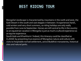 BEST RIDING TOUR
Mongolia's landscape is characterised by mountains in the north and west, the
Gobi Desert in the south and vast steppes in between. It experiences harsh,
cold winters and very short summers, so riding holidays are only really
possible from June to September. Horses are still central to life in the country
so an equestrian vacation in Mongolia is just as much a cultural experience as
an equine experience.
South Gobi and Kharkhorin ! Indeed, this itinerary could be classified as
CLASSIC by presenting true essence of Mongolian nature and culture with
visits to hospitable nomad settlement, active Buddhist monasteries, historical
sites and natural parks.
 