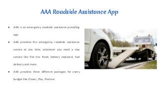 AAA Roadside Assistance App
● AAA is an emergency roadside assistance providing
app.
● AAA provides the emergency roadside assistance
service at any time, whenever you need a tow
service like flat tire fixed, battery replaced, fuel
delivery and more.
● AAA provides three different packages for every
budget like Classic, Plus, Premier.
 
