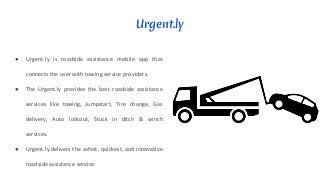 Urgent.ly
● Urgent.ly is roadside assistance mobile app that
connects the user with towing service providers.
● The Urgent.ly provides the best roadside assistance
services like towing, Jumpstart, Tire change, Gas
delivery, Auto lockout, Stuck in ditch & winch
services.
● Urgent.ly delivers the safest, quickest, and innovative
roadside assistance service.
 