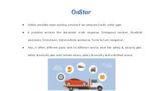 OnStar
● OnStar provides more exciting services if we compare it with other apps.
● It provides services like Automatic crash response, Emergency services, Roadside
assistance, Crisis Assist, Stolen vehicle assistance, Turns by turn navigation.
● Also, it offers different plans with its different service level like safety & security plan,
safety & security plan with remote access, safety & security with unlimited access.
 