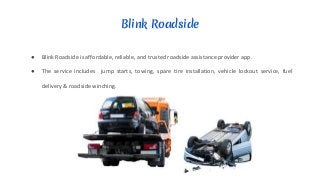 Blink Roadside
● Blink Roadside is affordable, reliable, and trusted roadside assistance provider app.
● The service includes jump starts, towing, spare tire installation, vehicle lockout service, fuel
delivery & roadside winching.
 