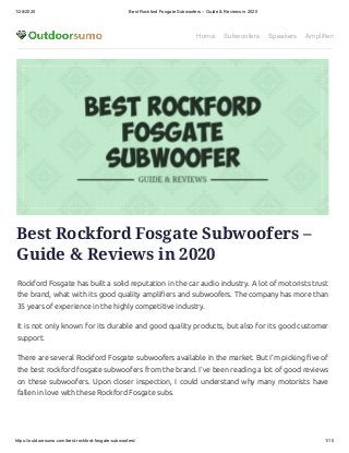 1/28/2020 Best Rockford Fosgate Subwoofers – Guide & Reviews in 2020
https://outdoorsumo.com/best-rockford-fosgate-subwoofers/ 1/10
Home Subwoofers Speakers Amplifiers
Best Rockford Fosgate Subwoofers –
Guide & Reviews in 2020
Rockford Fosgate has built a solid reputation in the car audio industry. A lot of motorists trust
the brand, what with its good quality ampli ers and subwoofers. The company has more than
35 years of experience in the highly competitive industry.
It is not only known for its durable and good quality products, but also for its good customer
support.
There are several Rockford Fosgate subwoofers available in the market. But I’m picking ve of
the best rockford fosgate subwoofers from the brand. I’ve been reading a lot of good reviews
on these subwoofers. Upon closer inspection, I could understand why many motorists have
fallen in love with these Rockford Fosgate subs.
 