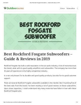 8/31/2019 Best Rockford Fosgate Subwoofers – Guide & Reviews in 2019
https://outdoorsumo.com/best-rockford-fosgate-subwoofers/ 1/8
Home Subwoofers S
Best Rockford Fosgate Subwoofers –
Guide & Reviews in 2019
Rockford Fosgate has built a solid reputation in the car audio industry. A lot of motorists trust
the brand, what with its good quality ampli ers and subwoofers. The company has more than
35 years of experience in the highly competitive industry.
It is not only known for its durable and good quality products, but also for its good customer
support.
There are several Rockford Fosgate subwoofers available in the market. But I’m picking ve of
the best subs from the brand. I’ve been reading a lot of good reviews on these subwoofers.
Upon closer inspection, I could understand why many motorists have fallen in love with these
Rockford Fosgate subs.
 
