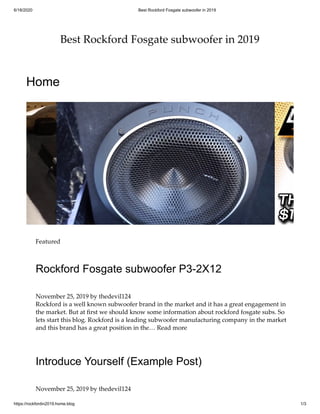 6/18/2020 Best Rockford Fosgate subwoofer in 2019
https://rockfordin2019.home.blog 1/3
Best Rockford Fosgate subwoofer in 2019
Home
Featured
Rockford Fosgate subwoofer P3-2X12
November 25, 2019 by thedevil124
Rockford is a well known subwoofer brand in the market and it has a great engagement in
the market. But at ﬁrst we should know some information about rockford fosgate subs. So
lets start this blog. Rockford is a leading subwoofer manufacturing company in the market
and this brand has a great position in the… Read more
Introduce Yourself (Example Post)
November 25, 2019 by thedevil124
 