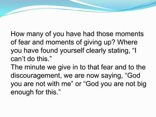 How many of you have had those moments of fear and moments of giving up? Where you have found yourself clearly stating, “I can’t do this.” The minute we give in to that fear and to the discouragement, we are now saying, “God you are not with me” or “God you are not big enough for this.” 