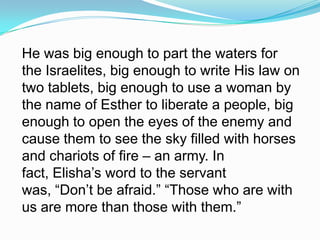 He was big enough to part the waters for the Israelites, big enough to write His law on two tablets, big enough to use a woman by the name of Esther to liberate a people, big enough to open the eyes of the enemy and cause them to see the sky filled with horses and chariots of fire – an army. In fact, Elisha’s word to the servant was, “Don’t be afraid.” “Those who are with us are more than those with them.”