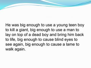 He was big enough to use a young teen boy to kill a giant, big enough to use a man to lay on top of a dead boy and bring him back to life, big enough to cause blind eyes to see again, big enough to cause a lame to walk again.