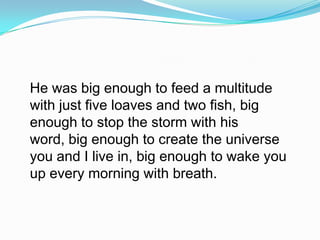 He was big enough to feed a multitude with just five loaves and two fish, big enough to stop the storm with his word, big enough to create the universe you and I live in, big enough to wake you up every morning with breath. 