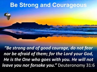 “Be strong and of good courage, do not fear
nor be afraid of them; for the Lord your God,
He is the One who goes with you. He will not
leave you nor forsake you.” Deuteronomy 31:6
Be Strong and Courageous
 