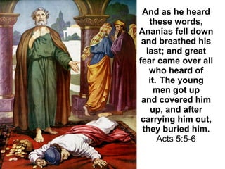 And as he heard
these words,
Ananias fell down
and breathed his
last; and great
fear came over all
who heard of
it. The young
men got up
and covered him
up, and after
carrying him out,
they buried him.
Acts 5:5-6
 