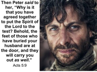 Then Peter said to 
her, “Why is it 
that you have 
agreed together 
to put the Spirit of 
the Lord to the 
test? Behold, the 
feet of those who 
have buried your 
husband are at 
the door, and they 
will carry you 
out as well.” 
Acts 5:9
 