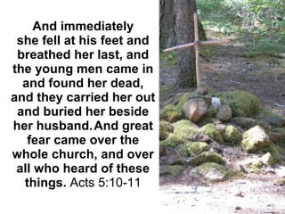 And immediately 
she fell at his feet and 
breathed her last, and 
the young men came in 
and found her dead, 
and they carried her out 
and buried her beside 
her husband. 
And great 
fear came over the 
whole church, and over 
all who heard of these 
things. Acts 5:10-11
 