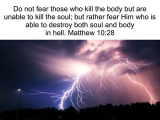 Do not fear those who kill the body but are
unable to kill the soul; but rather fear Him who is
able to destroy both soul and body
in hell. Matthew 10:28
 