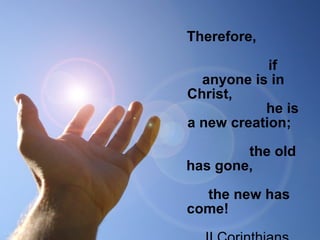 Therefore,            
                              
               if 
anyone is in 
Christ,                  
                    he is 
a new creation;   
                              
               the old 
has gone,             
                              
   the new has 
come! 
 