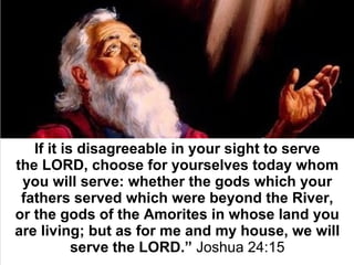 If it is disagreeable in your sight to serve 
the LORD, choose for yourselves today whom 
you will serve: whether the gods which your 
fathers served which were beyond the River, 
or the gods of the Amorites in whose land you 
are living; but as for me and my house, we will 
serve the LORD.” Joshua 24:15
 